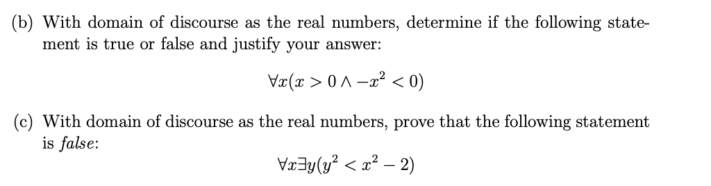 (b) With domain of discourse as the real numbers, determine if the following state-
ment is true or false and justify your answer:
Vx(x > 0 A -a? < 0)
(c) With domain of discourse as the real numbers, prove that the following statement
is false:
VæZy(y? < x? – 2)
-
