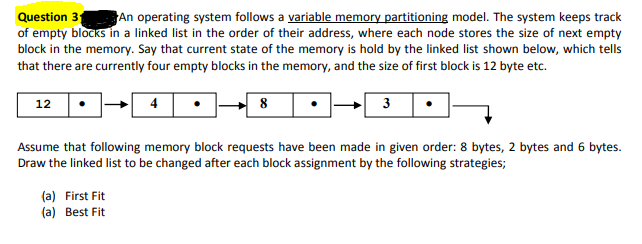 An operating system follows a variable memory partitioning model. The system keeps track
Question 31
of empty blocks in a linked list in the order of their address, where each node stores the size of next empty
block in the memory. Say that current state of the memory is hold by the linked list shown below, which tells
that there are currently four empty blocks in the memory, and the size of first block is 12 byte etc.
12
8
3
Assume that following memory block requests have been made in given order: 8 bytes, 2 bytes and 6 bytes.
Draw the linked list to be changed after each block assignment by the following strategies;
(a) First Fit
(a) Best Fit

