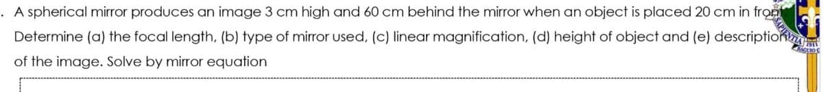 A spherical mirror produces an image 3 cm high and 60 cm behind the mirror when an object is placed 20 cm in front
Determine (a) the focal length, (b) fype of mirror used, (c) linear magnification, (d) height of object and (e) description
1911
AAGUIOC
of the image. Solve by mirror equation
