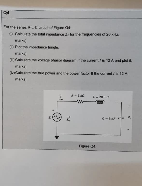 Q4
For the series R-L-C circuit of Figure Q4:
(i) Calculate the total impedance Zr for the frequencies of 20 kHz.
marks)
(ii) Plot the impedance tringle.
marks)
(iii) Calculate the voltage phasor diagram If the current / is 12 A and plot it.
marks]
(iv) Calculate the true power and the power factor If the current / is 12 A.
marks]
R = 1 kn
L = 20 mH
E
C = 8 nF
Ve
Figure Q4
