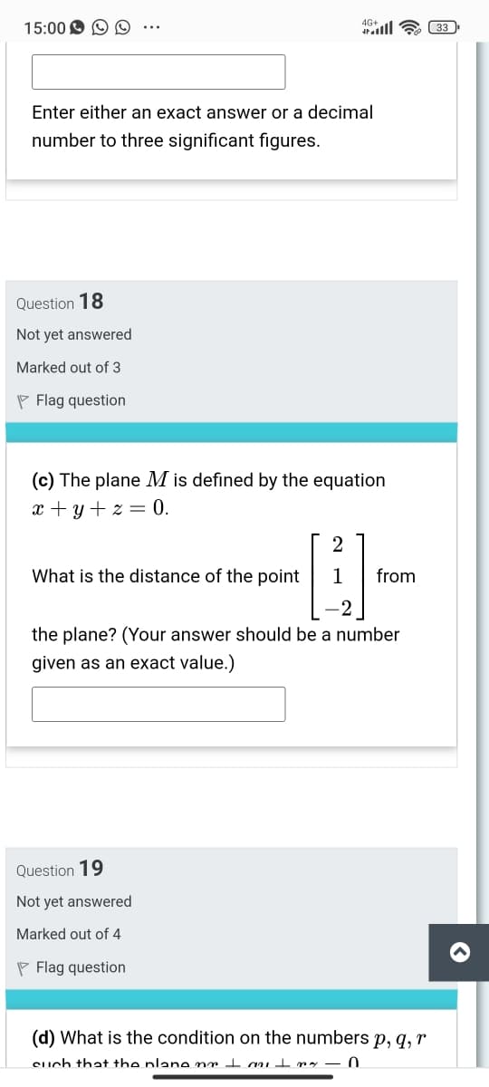15:00 O O
4G+l a 33
Enter either an exact answer or a decimal
number to three significant figures.
Question 18
Not yet answered
Marked out of 3
P Flag question
(c) The plane M is defined by the equation
x + y + z = 0.
2
What is the distance of the point
1
from
the plane? (Your answer should be a number
given as an exact value.)
Question 19
Not yet answered
Marked out of 4
P Flag question
(d) What is the condition on the numbers p, q, r
Such that the plane nr I a t my – 0
