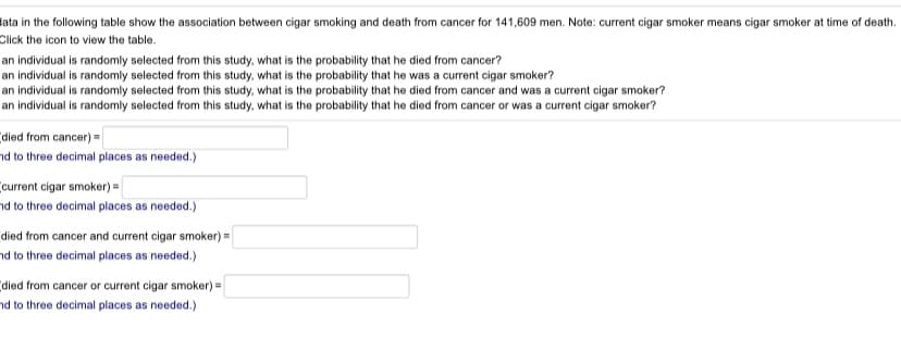 lata in the following table show the association between cigar smoking and death from cancer for 141,609 men. Note: current cigar smoker means cigar smoker at time of death.
Click the icon to view the table.
an individual is randomly selected from this study, what is the probability that he died from cancer?
an individual is randomly selected from this study, what is the probability that he was a current cigar smoker?
an individual is randomly selected from this study, what is the probability that he died from cancer and was a current cigar smoker?
an individual is randomly selected from this study, what is the probability that he died from cancer or was a current cigar smoker?
died from cancer) =
nd to three decimal places as needed.)
current cigar smoker) =
nd to three decimal places as needed.)
died from cancer and current cigar smoker) =
nd to three decimal places as needed.)
died from cancer or current cigar smoker) =
nd to three decimal places as needed.)
