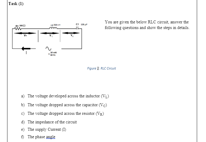 Task (1)
You are given the below RLC circuit, answer the
following questions and show the steps in details.
11350 mH
C1 120 uF
R1 3002
VR
50 volt
60 не
Figure 1: RLC Circuit
a) The voltage developed across the inductor (VL)
b) The voltage dropped across the capacitor (Vc)
c) The voltage dropped across the resistor (VR)
d) The impedance of the circuit
e) The supply Current (I)
f) The phase angle
