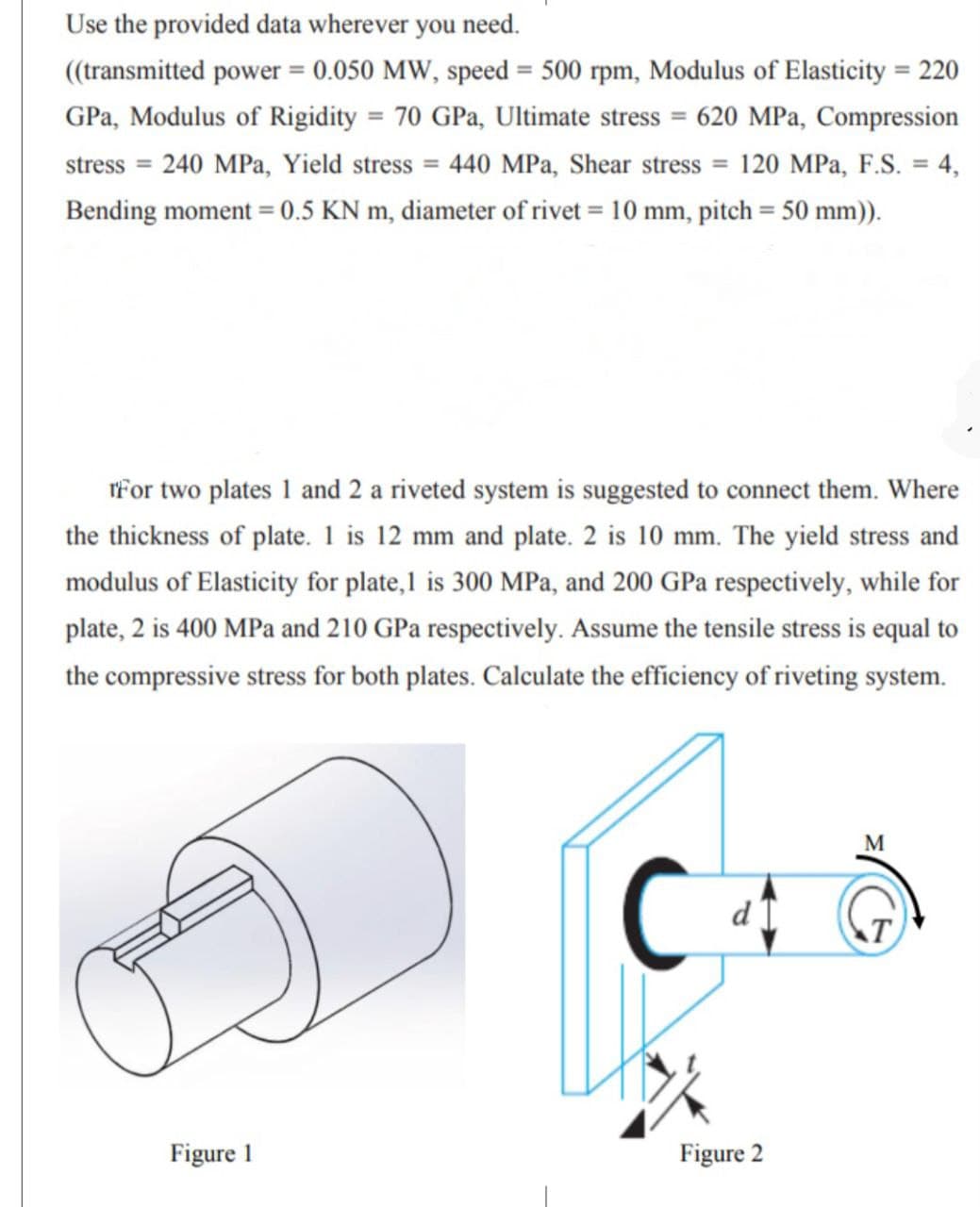 Use the provided data wherever you need.
(transmitted power = 0.050 MW, speed = 500 rpm, Modulus of Elasticity = 220
%3D
%3D
%3D
GPa, Modulus of Rigidity = 70 GPa, Ultimate stress = 620 MPa, Compression
stress =
240 MPa, Yield stress = 440 MPa, Shear stress = 120 MPa, F.S. = 4,
%3D
Bending moment = 0.5 KN m, diameter of rivet = 10 mm, pitch = 50 mm)).
%3D
rFor two plates 1 and 2 a riveted system is suggested to connect them. Where
the thickness of plate. 1 is 12 mm and plate. 2 is 10 mm. The yield stress and
modulus of Elasticity for plate,1 is 300 MPa, and 200 GPa respectively, while for
plate, 2 is 400 MPa and 210 GPa respectively. Assume the tensile stress is equal to
the compressive stress for both plates. Calculate the efficiency of riveting system.
M
Figure 1
Figure 2
