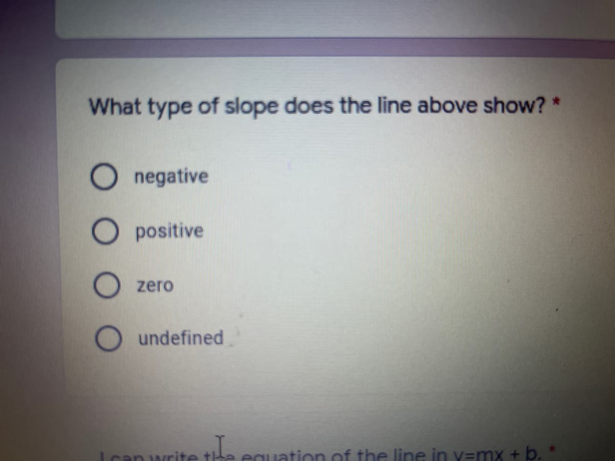 What type of slope does the line above show? *
Onegative
O positive
zero
undefined
can write the equation of the line in y=mx + b. *