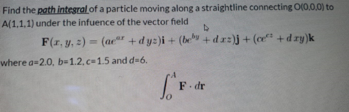 Find the path integral of a particle moving along a straightline connecting O(0,0,0) to
A(1,1,1) under the infuence of the vector field
F(r, y, 2) = (ae +dy:)i+ (be+d.rz)j+(ce+dry)k
where a=2.0, b=1.2, c31.5 and d%36.
F dr
