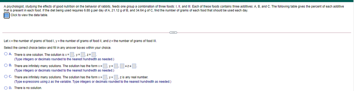 A psychologist, studying the effects of good nutrition on the behavior of rabbits, feeds one group a combination of three foods: I, II, and III. Each of these foods contains three additives: A, B, and C. The following table gives the percent of each additive
that is present in each food. If the diet being used requires 6.88 g per day of A, 21.12 g of B, and 34.64 g of C, find the number of grams of each food that should be used each day.
Click to view the data table.
Let x = the number of grams of food I, y = the number of grams of food II, and z = the number of grams of food II.
Select the correct choice below and fill in any answer boxes within your choice.
O A. There is one solution. The solution is x =
(Type integers or decimals rounded to the nearest hundredth as needed.)
y=
O B. There are infinitely many solutions. The solution has the form x= y =
szs
(Type integers or decimals rounded to the nearest hundredth as needed.)
O C. There are infinitely many solutions. The solution has the form x=
y%3=
z is any real number.
(Type expressions using z as the variable. Type integers or decimals rounded to the nearest hundredth as needed.)
O D. There is no solution.
