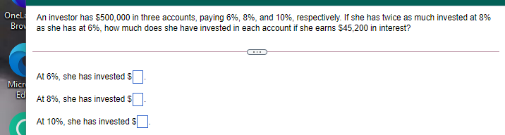 Onel An investor has $500,000 in three accounts, paying 6%, 8%, and 10%, respectively. If she has twice as much invested at 8%
Brov
as she has at 6%, how much does she have invested in each account if she earns $45,200 in interest?
At 6%, she has invested $
Micr
Ed
At 8%, she has invested s
At 10%, she has invested
