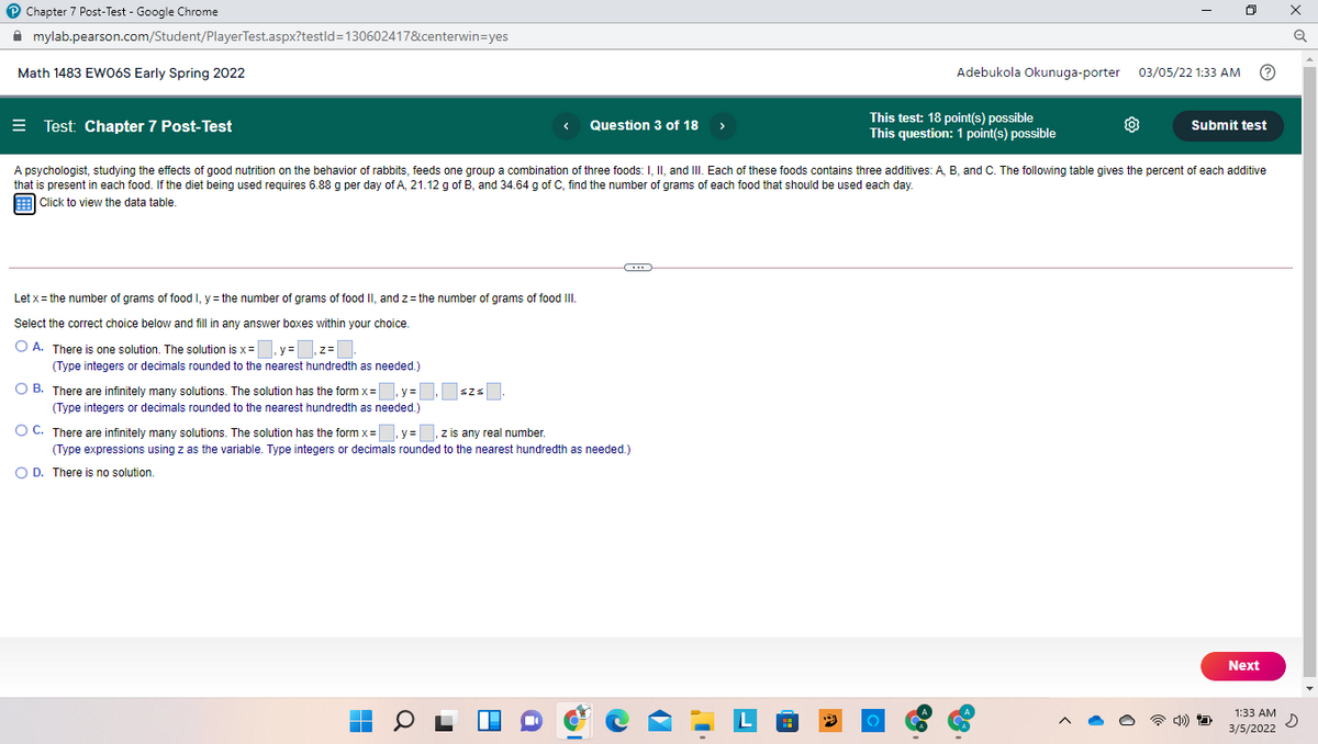 P Chapter 7 Post-Test - Google Chrome
A mylab.pearson.com/Student/PlayerTest.aspx?testld=130602417&centerwin=yes
Math 1483 EWO6S Early Spring 2022
Adebukola Okunuga-porter
03/05/22 1:33 AM
= Test: Chapter 7 Post-Test
This test: 18 point(s) possible
This question: 1 point(s) possible
Question 3 of 18
Submit test
>
A psychologist, studying the effects of good nutrition on the behavior of rabbits, feeds one group a combination of three foods: I, II, and III. Each of these foods contains three additives: A, B, and C. The following table gives the percent of each additive
that is present in each food. If the diet being used requires 6.88 g per day of A, 21.12 g of B, and 34.64 g of C, find the number of grams of each food that should be used each day.
Click to view the data table.
Let x = the number of grams of food I, y = the number of grams of food II, and z= the number of grams of food II
Select the correct choice below and fill in any answer boxes within your choice.
O A. There is one solution. The solution is x =
y=
(Type integers
decimals rounded to the nearest hundredth as needed.)
O B. There are infinitely many solutions. The solution has the form x=
y =
Szs
(Type integers or decimals rounded to the nearest hundredth as needed.)
O C. There are infinitely many solutions. The solution has the form x= y= ,z is any real number.
(Type expressions using z as the variable. Type integers or decimals rounded to the nearest hundredth as needed.)
O D. There is no solution.
Next
1:33 AM
3/5/2022
