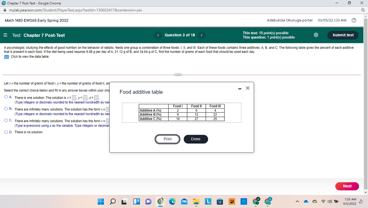 P Chapter 7 Post-Test - Google Chrome
ロ
A mylab.pearson.com/Student/PlayerTest.aspx?testld=130602417&centerwin=yes
Math 1483 EWO6S Early Spring 2022
Adebukola Okunuga-porter 03/05/22 1:33 AM
= Test: Chapter 7 Post-Test
Question 3 of 18 >
This test: 18 point(s) possible
This question: 1 point(s) possible
Submit test
A psychologist, studying the effects of good nutrition on the behavior of rabbits, feeds one group a combination of three foods: I, II, and III. Each of these foods contains three additives: A, B, and C. The following table gives the percent of each additive
that is present in each food. If the diet being used requires 6.88 g per day of A, 21.12 g of B, and 34.64 g of C, find the number of grams of each food that should be used each day.
E Click to view the data table.
Let x = the number of grams of food I, y = the number of grams of food II, ar
- X
Select the correct choice below and fill in any answer boxes within your cho
Food additive table
O A. There is one solution. The solution is x =
(Type integers or decimals rounded to the nearest hundredth as nee
,y=,z=
Food I
Food II
Food III
O B. There are infinitely many solutions. The solution has the form x=
(Type integers or decimals rounded to the nearest hundredth as nee
Additive A (%)
Additive B (%)
Additive C (%)
2
6
4
6
12
22
10
27
25
O C. There are infinitely many solutions. The solution has the form x=
(Type expressions using z as the variable. Type integers or decimal
O D. There is no solution.
Print
Done
Next
L
1:33 AM
3/5/2022
