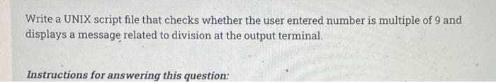 Write a UNIX script file that checks whether the user entered number is multiple of 9 and
displays a message related to division at the output terminal.
Instructions for answering this question:
