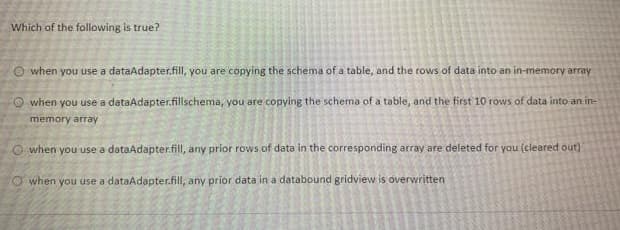 Which of the following is true?
O when you use a dataAdapter.fill, you are copying the schema of a table, and the rows of data into an in-memory array
O when you use a dataAdapter.fillschema, you are copying the schema of a table, and the first 10 rows of data into an in-
memory array
O when you use a dataAdapter.fill, any prior rows of data in the corresponding array are deleted for you (cleared out)
Owhen you use a dataAdapter.fill, any prior data in a databound gridview is overwritten
