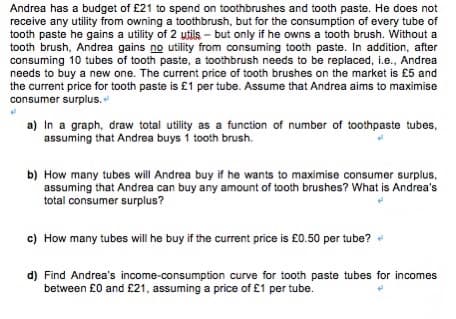 Andrea has a budget of £21 to spend on toothbrushes and tooth paste. He does not
receive any utility from owning a toothbrush, but for the consumption of every tube of
tooth paste he gains a utility of 2 utils – but only if he owns a tooth brush. Without a
tooth brush, Andrea gains no utility from consuming tooth paste. In addition, after
consuming 10 tubes of tooth paste, a toothbrush needs to be replaced, i.e., Andrea
needs to buy a new one. The current price of tooth brushes on the market is £5 and
the current price for tooth paste is £1 per tube. Assume that Andrea aims to maximise
consumer surplus.
a) In a graph, draw total utility as a function of number of toothpaste tubes,
assuming that Andrea buys 1 tooth brush.
b) How many tubes will Andrea buy if he wants to maximise consumer surplus,
assuming that Andrea can buy any amount of tooth brushes? What is Andrea's
total consumer surplus?
c) How many tubes will he buy if the current price is £0.50 per tube?
d) Find Andrea's income-consumption curve for tooth paste tubes for incomes
between £0 and £21, assuming a price of £1 per tube.
