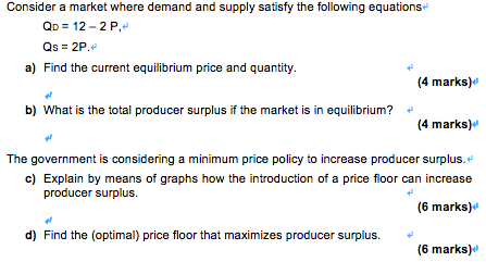 Consider a market where demand and supply satisfy the following equations
QD = 12 – 2 P,
Qs = 2P.
a) Find the current equilibrium price and quantity.
(4 marks)e
b) What is the total producer surplus if the market is in equilibrium?
(4 marks)e
The government is considering a minimum price policy to increase producer surplus.
c) Explain by means of graphs how the introduction of a price floor can increase
producer surplus.
(6 marks)
d) Find the (optimal) price floor that maximizes producer surplus.
(6 marks)d
