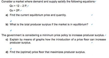 Consider a market where demand and supply satisfy the following equations
QD = 12 - 2 P,
Qs = 2P.
a) Find the current equilibrium price and quantity.
b) What is the total producer surplus if the market is in equilibrium?
The government is considering a minimum price policy to increase producer surplus.
c) Explain by means of graphs how the introduction of a price floor can increase
producer surplus.
d) Find the (optimal) price floor that maximizes producer surplus.
