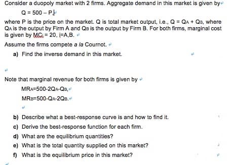 Consider a duopoly market with 2 firms. Aggregate demand in this market is given by
Q = 500 – P
where P is the price on the market. Q is total market output, i.e., Q = QA + QB, where
Qa is the output by Firm A and QB is the output by Firm B. For both firms, marginal cost
is given by MG, = 20, i=A,B. +
Assume the firms compete a la Cournot.
a) Find the inverse demand in this market.
Note that marginal revenue for both firms is given by
MRA=500-2QA-QB,
MRB=500-QA-2QB.
b) Describe what a best-response curve is and how to find it.
c) Derive the best-response function for each firm.
d) What are the equilibrium quantities?
e) What is the total quantity supplied on this market?
f) What is the equilibrium price in this market?
