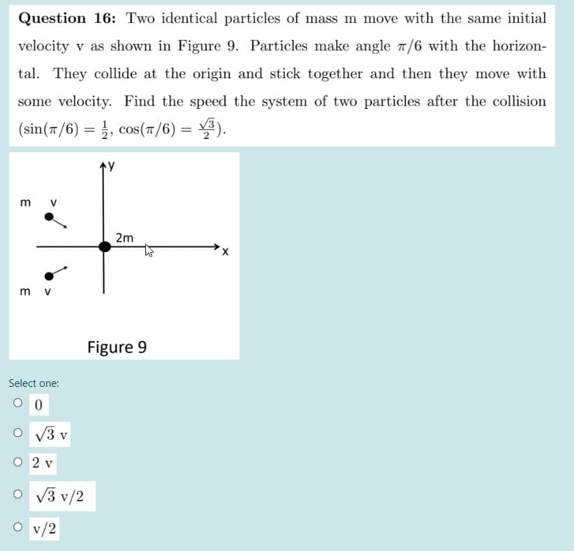 Question 16: Two identical particles of mass m move with the same initial
velocity v as shown in Figure 9. Particles make angle 7/6 with the horizon-
tal. They collide at the origin and stick together and then they move with
some velocity. Find the speed the system of two particles after the collision
(sin(7/6) = }, cos(T/6) = ).
V3
2
m v
2m
m v
Figure 9
Select one:
/3 v
O 2 v
O v3 v/2
v/2
