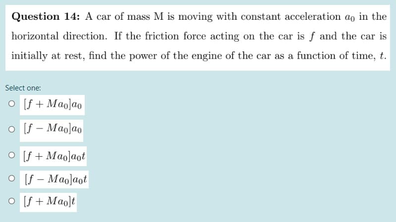 Question 14: A car of mass M is moving with constant acceleration ao in the
horizontal direction. If the friction force acting on the car is f and the car is
initially at rest, find the power of the engine of the car as a function of time, t.
Select one:
O [f + Mao]ao
O [f – Maolao
O [f + Mao]aot
O [f – Mao]aot
O [f + Mao]t
