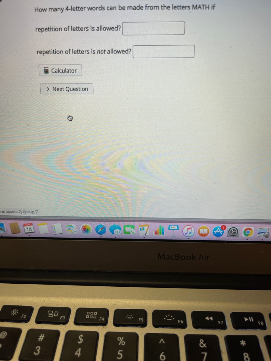 How many 4-letter words can be made from the letters MATH if
repetition of letters is allowed?
repetition of letters is not allowed?
Calculator
> Next Question
m/assess2/#/skip/7
18
貴食
..
MacBook Air
吕口
F3
F2
000 F4
F5
F6
F7
$
&
4.
5
7
23
