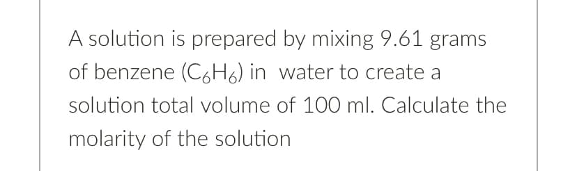 A solution is prepared by mixing 9.61 grams
of benzene (C6H6) in water to create a
solution total volume of 100 ml. Calculate the
molarity of the solution
