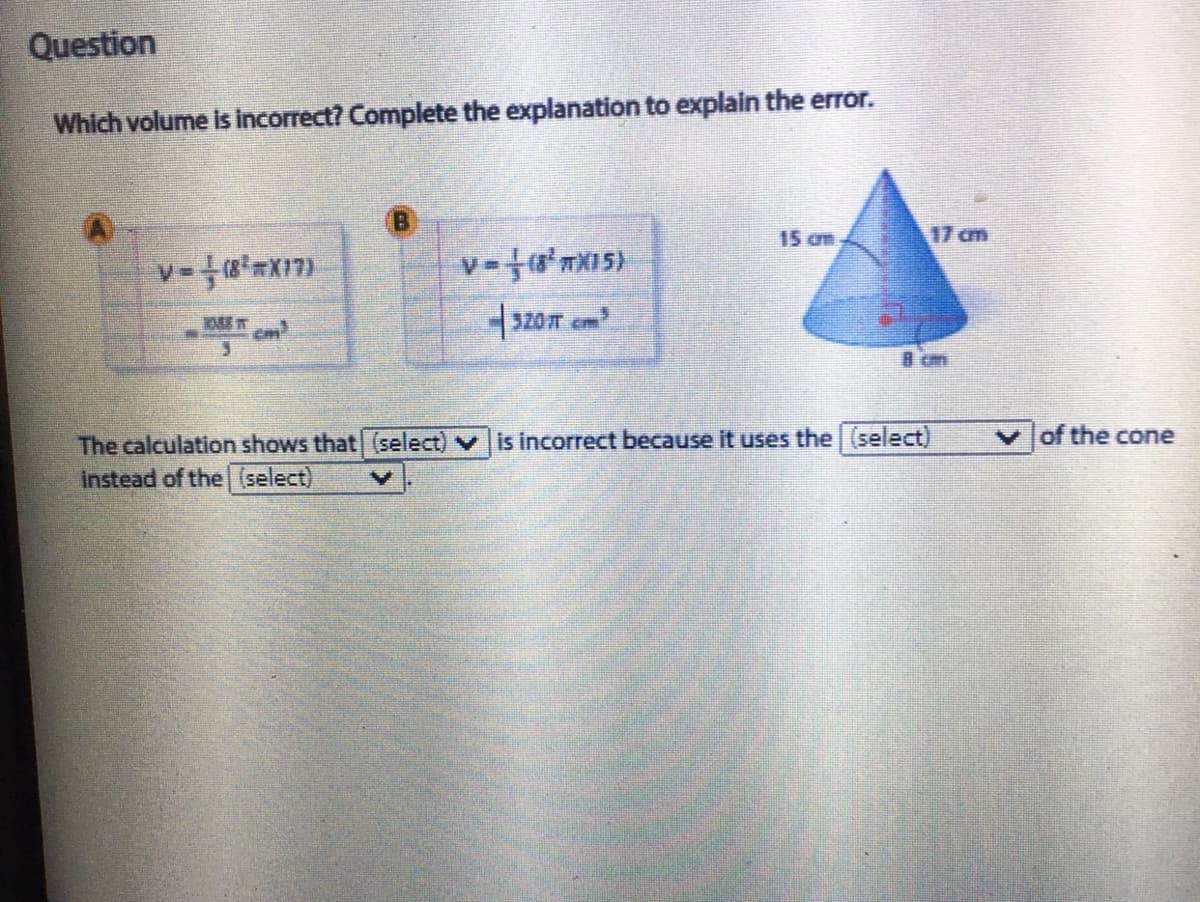 Question
Which volume Is Incorrect? Complete the explanation to explain the error.
15 cm
17 cm
320m cm
8 cm
of the cone
The calculation shows that (select) v is incorrect because it uses the (select)
Instead of the (select)
