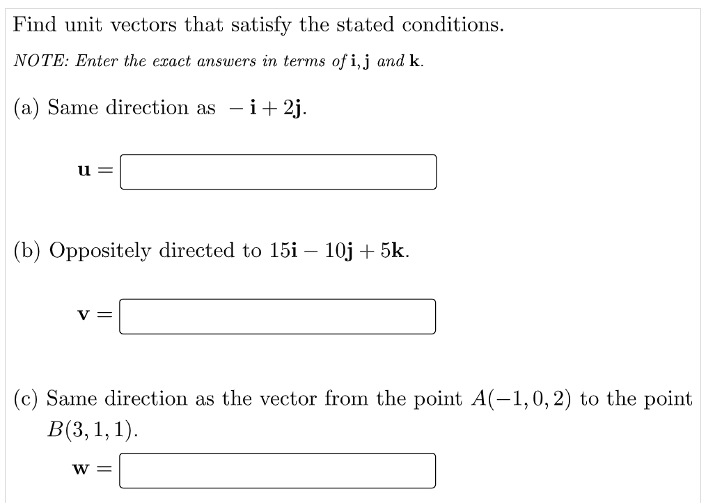 Find unit vectors that satisfy the stated conditions.
NOTE: Enter the exact answers in terms of i,j and k.
(a) Same direction as - i+ 2j.
u
(b) Oppositely directed to 15i – 10j + 5k.
v =
(c) Same direction as the vector from the point A(-1,0, 2) to the point
В(3, 1, 1).
w =
