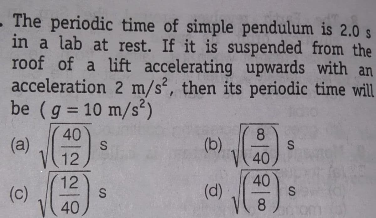 The periodic time of simple pendulum is 2.0 s
in a lab at rest. If it is suspended from the
roof of a lift accelerating upwards with an
acceleration 2 m/s², then its periodic time will
be (g = 10 m/s²)
40
8.
(a)
(b)
12
40
12
40
(c)
(d)
8.
40
(0)
