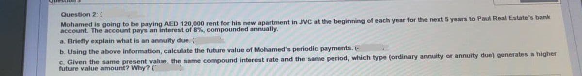 Question 2::
Mohamed is going to be paying AED 120,000 rent for his new apartment in JVC at the beginning of each year for the next 5 years to Paul Real Estate's bank
account. The account pays an interest of 8%, compounded annually.
a. Briefly explain what is an annuity due.
b. Using the above information, calculate the future value of Mohamed's periodic payments. (-
c. Given the same present value, the same compound interest rate and the same period, which type (ordinary annuity or annuity due) generates a higher
future value amount? Why? (
