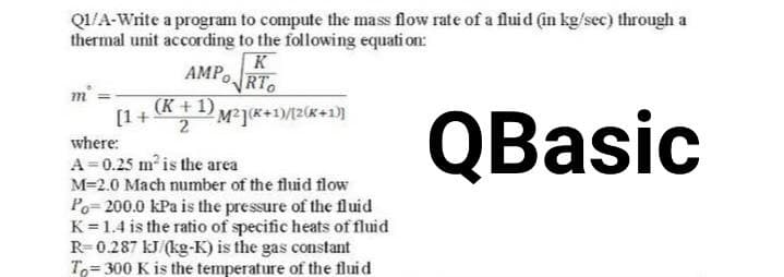 Q1/A-Write a program to compute the mass flow rate of a fluid (in kg/sec) through a
thermal unit according to the following equation:
K
AMPO RTO
m²
(K + 1)
2M²](K+1)/(2(K+1)]
where:
QBasic
A=0.25 m² is the area
M=2.0 Mach number of the fluid flow
Po=200.0 kPa is the pressure of the fluid
K = 1.4 is the ratio of specific heats of fluid
R=0.287 kJ/(kg-K) is the gas constant
To 300 K is the temperature of the fluid