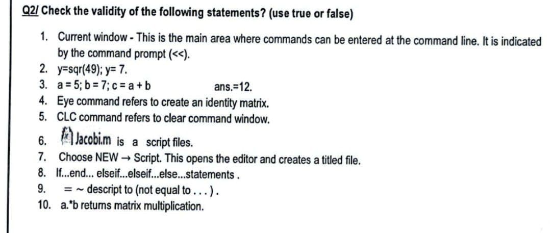Q2/ Check the validity of the following statements? (use true or false)
1.
Current window - This is the main area where commands can be entered at the command line. It is indicated
by the command prompt (<<).
2. y=sqr(49); y= 7.
3.
a = 5; b= 7; c= a +b
ans.=12.
4. Eye command refers to create an identity matrix.
CLC command refers to clear command window.
5.
6.
Jacobi.m is a script files.
7.
Choose NEW → Script. This opens the editor and creates a titled file.
8. If...end...
elseif...elseif...else...statements.
9.
=~
~ descript to (not equal to ...).
10. a.*b retums matrix multiplication.