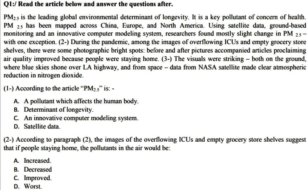 Q1:/ Read the article below and answer the questions after.
PM25 is the leading global environmental determinant of longevity. It is a key pollutant of concern of health.
PM 2.5 has been mapped across China, Europe, and North America. Using satellite data, ground-based
monitoring and an innovative computer modeling system, researchers found mostly slight change in PM 2.5-
with one exception. (2-) During the pandemic, among the images of overflowing ICUs and empty grocery store
shelves, there were some photographic bright spots: before and after pictures accompanied articles proclaiming
air quality improved because people were staying home. (3-) The visuals were striking - both on the ground,
where blue skies shone over LA highway, and from space - data from NASA satellite made clear atmospheric
reduction in nitrogen dioxide.
(1-) According to the article "PM2.5" is: -
A. A pollutant which affects the human body.
B. Determinant of longevity.
C. An innovative computer modeling system.
D. Satellite data.
(2-) According to paragraph (2), the images of the overflowing ICUs and empty grocery store shelves suggest
that if people staying home, the pollutants in the air would be:
A. Increased.
B. Decreased
C. Improved.
D. Worst.