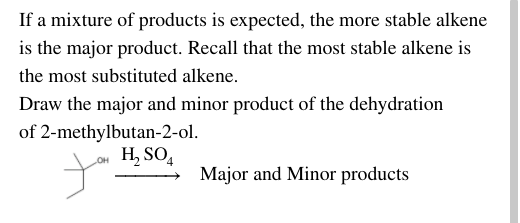 If a mixture of products is expected, the more stable alkene
is the major product. Recall that the most stable alkene is
the most substituted alkene.
Draw the major and minor product of the dehydration
of 2-methylbutan-2-ol.
Lou H, SO4
Major and Minor products
