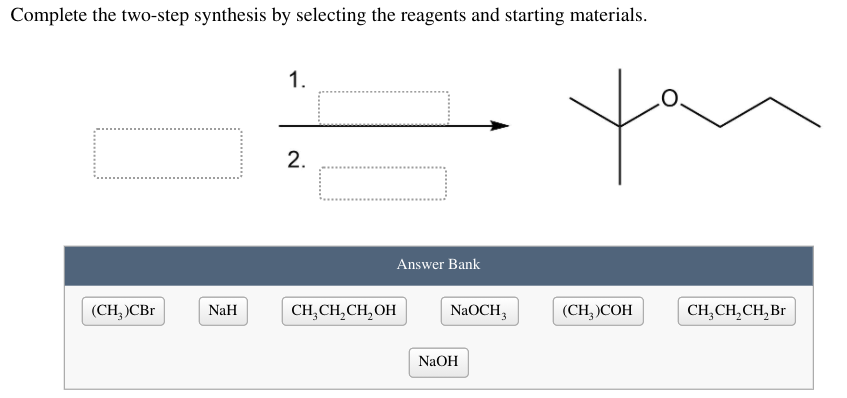 Complete the two-step synthesis by selecting the reagents and starting materials.
1.
2.
Answer Bank
(CH, )CBr
NaH
CH,CH,CH,OH
NaOCH,
(CH, СОН
CH,CH,CH, Br
NaOH
