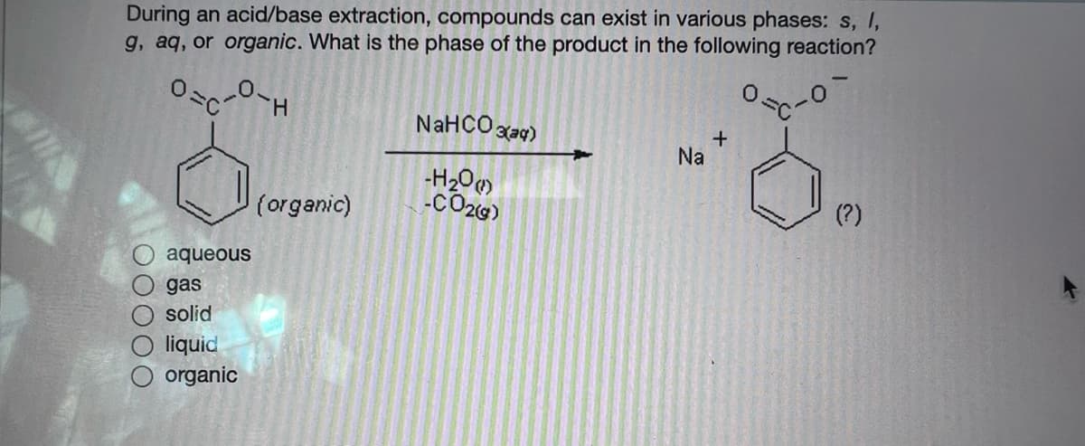 During an acid/base extraction, compounds can exist in various phases: s, I,
g, aq, or organic. What is the phase of the product in the following reaction?
H.
NaHCO gar)
Na
-H2O
-CO26)
(organic)
(?)
aqueous
gas
solid
liquid
organic
