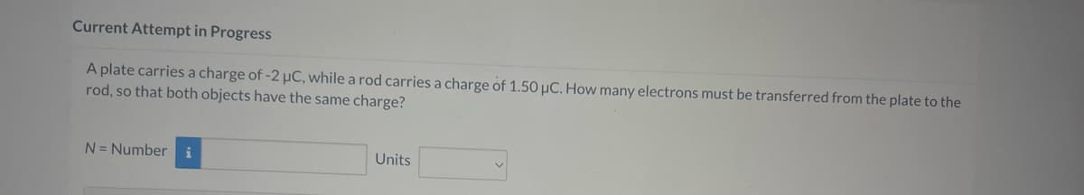 Current Attempt in Progress
A plate carries a charge of -2 μC, while a rod carries a charge of 1.50 μC. How many electrons must be transferred from the plate to the
rod, so that both objects have the same charge?
N = Number i
Units