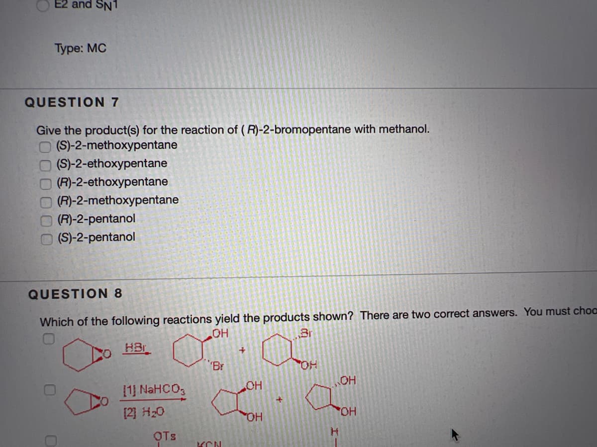 E2 and SN1
Туре: МС
QUESTION 7
Give the product(s) for the reaction of (R)-2-bromopentane with methanol.
(S)-2-methoxypentane
(S)-2-ethoxypentane
(R)-2-ethoxypentane
(R)-2-methoxypentane
(R)-2-pentanol
(S)-2-pentanol
QUESTION 8
Which of the following reactions yield the products shown? There are two correct answers. You must choo
Br
HBr
HO
Br
HO,
OH
OH
1 NAHCO3
[2] H20
OH
HO
OTS

