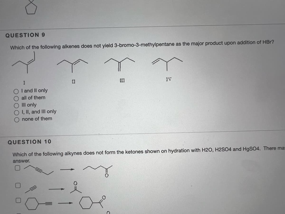 QUESTION 9
Which of the following alkenes does not yield 3-bromo-3-methylpentane as the major product upon addition of HBr?
El
I and Il only
O all of them
O II only
OI, II, and III only
O none of them
QUESTION 10
Which of the following alkynes does not form the ketones shown on hydration with H2O, H2SO4 and H9SO4. There ma
answer.
