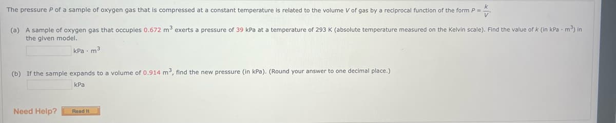 The pressure P of a sample of oxygen gas that is compressed at a constant temperature is related to the volume V of gas by a reciprocal function of the form P =
V
(a) A sample of oxygen gas that occupies 0.672 m³ exerts pressure of 39 kPa at a temperature of 293 K (absolute temperature measured on the Kelvin scale). Find the value of k (in kPa m³) in
the given model.
kPa - m3
(b) If the sample expands to a volume of 0.914 m³, find the new pressure (in kPa). (Round your answer to one decimal place.)
kPa
Need Help?
Read It