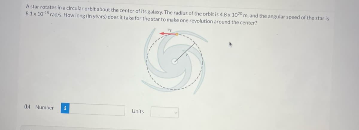 A star rotates in a circular orbit about the center of its galaxy. The radius of the orbit is 4.8 x 1020 m, and the angular speed of the star is
8.1 x 10-15 rad/s. How long (in years) does it take for the star to make one revolution around the center?
(b) Number
Units