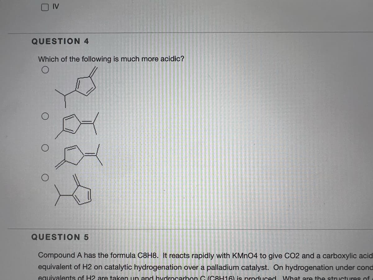 IV
QUESTION 4
Which of the following is much more acidic?
QUESTION 5
Compound A has the formula C8H8. It reacts rapidly with KMNO4 to give CO2 and a carboxylic acid
equivalent of H2 on catalytic hydrogenation over a palladium catalyst. On hydrogenation under cond
equivalents of H2 are taken up and hydrocarbon C (C8H16) is produced What are the structures of
