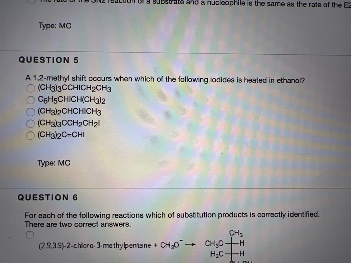 Of a substrate and a nucleophile is the same as the rate of the E2
Туре: MC
QUESTION 5
A 1,2-methyl shift occurs when which of the following iodides is heated in ethanol?
(CH3)3CCHICH2CH3
C6H5CHICH(CH3)2
(CH3)2CHCHICH3
(CH3)3CCH2CH21
(CH3)2C=CHI
Туре: МС
QUESTION 6
For each of the following reactions which of substitution products is correctly identified.
There are two correct answers.
CH3
CH;0
H3CH
(2 S,3S)-2-chloro-3-methylpentane + CH30 -
ÓLL C
