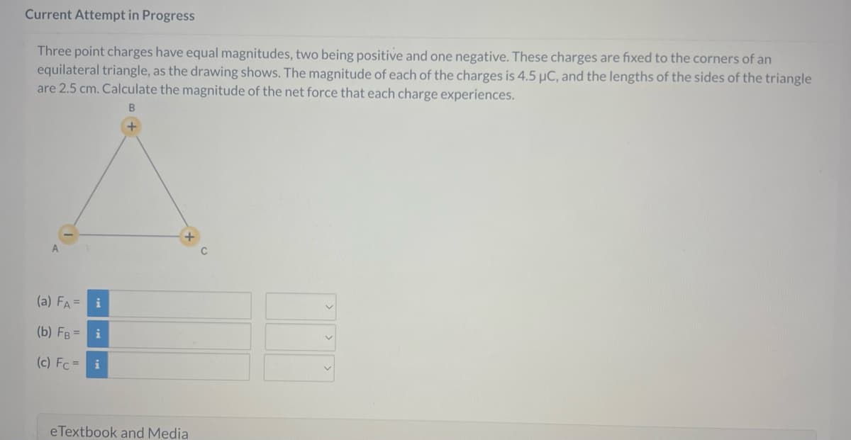 Current Attempt in Progress
Three point charges have equal magnitudes, two being positive and one negative. These charges are fixed to the corners of an
equilateral triangle, as the drawing shows. The magnitude of each of the charges is 4.5 µC, and the lengths of the sides of the triangle
are 2.5 cm. Calculate the magnitude of the net force that each charge experiences.
B
A
(a) FA= i
M
i
(b) FB =
(c) Fc = i
eTextbook and Media