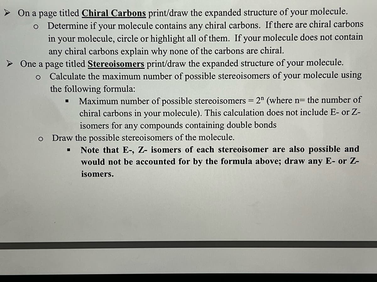 > On a page titled Chiral Carbons print/draw the expanded structure of
your molecule.
o Determine if your molecule contains any chiral carbons. If there are chiral carbons
in your molecule, circle or highlight all of them. If your molecule does not contain
any chiral carbons explain why none of the carbons are chiral.
> One a page titled Stereoisomers print/draw the expanded structure of your molecule.
o Calculate the maximum number of possible stereoisomers of your molecule using
the following formula:
Maximum number of possible stereoisomers = 2" (where n= the number of
chiral carbons in your molecule). This calculation does not include E- or Z-
isomers for any compounds containing double bonds
Draw the possible stereoisomers of the molecule.
Note that E-, Z- isomers of each stereoisomer are also possible and
would not be accounted for by the formula above; draw any E- or Z-
isomers.
