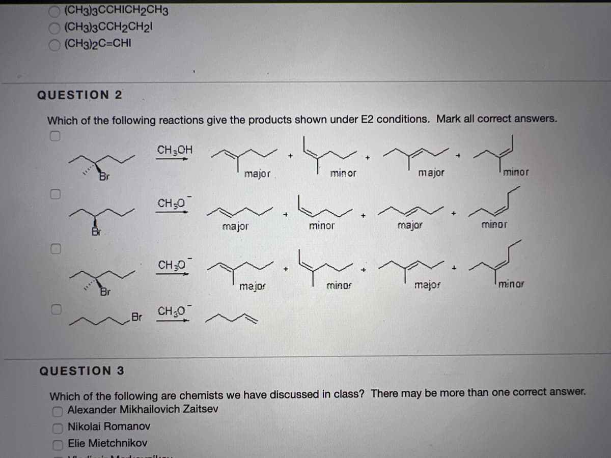 (CH3)3CCHICH2CH3
(CH3)3CCH2CH21
(CH3)2C=CHI
QUESTION 2
Which of the following reactions give the products shown under E2 conditions. Mark all correct answers.
CH3CH
major
minor
major
minor
CH;0
major
minor
major
minor
CH30
majos
minos
majos
minor
CH:0
Br
QUESTION 3
Which of the following are chemists we have discussed in class? There may be more than one correct answer.
O Alexander Mikhailovich Zaitsev
O Nikolai Romanov
O Elie Mietchnikov
0.
