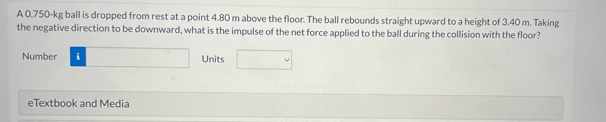 A 0.750-kg ball is dropped from rest at a point 4.80 m above the floor. The ball rebounds straight upward to a height of 3.40 m. Taking
the negative direction to be downward, what is the impulse of the net force applied to the ball during the collision with the floor?
Number i
eTextbook and Media
Units