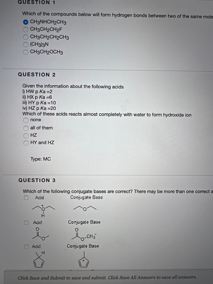 QUESTION 1
Which of the compounds below will form hydrogen bonds between two of the same mole
O CH3NHCH2CH3
O CH3CH2CH2F
CH3CH2CH2CH3
(CH3)3N
CH3CH20CH3
QUESTION 2
Given the information about the following acids
i) HW p Ka =2
i) HХ р Ка -6
iii) HY p Ka =10
iv) HZ p Ka =20
Which of these acids reacts almost completely with water to form hydroxide ion
none
all of them
HZ
HY and HZ
Туре: МC
QUESTION 3
Which of the following conjugate bases are correct? There may be more than one correct a
Aciá
Conjugate Base
Acid
Conjugate Base
CH
O Acid
Conjugate Base
H.
Click Save and Submit to save and submit. Click Save All Answers to save all answers.

