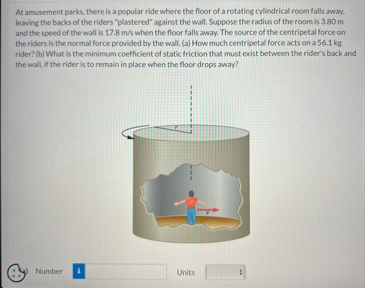 At amusement parks, there is a popular ride where the floor of a rotating cylindrical room falls away,
leaving the backs of the riders "plastered" against the wall. Suppose the radius of the room is 3.80 m
and the speed of the wall is 17.8 m/s when the floor falls away. The source of the centripetal force on
the riders is the normal force provided by the wall. (a) How much centripetal force acts on a 56.1 kg
rider? (b) What is the minimum coefficient of static friction that must exist between the rider's back and
the wall, if the rider is to remain in place when the floor drops away?
Number i
Units
47