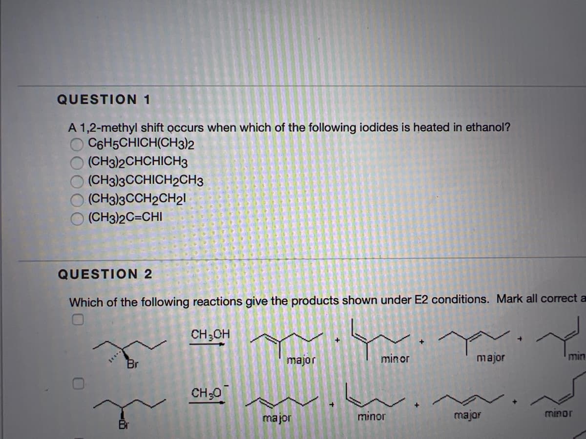 QUESTION 1
A 1,2-methyl shift occurs when which of the following iodides is heated in ethanol?
C6H5CHICH(CH3)2
(CН32СHCHICH3
(CH3)3CCHICH2CH3
(CH3)3CCH2CH21
(CH3)2C=CHI
QUESTION 2
Which of the following reactions give the products shown under E2 conditions. Mark all correct a
CH3CH
minor
major
min
Br
Jolew
CH;0
major
minor
major
minor
Br
O00
