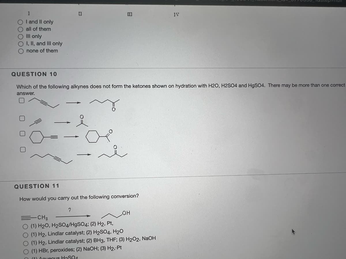 O I and II only
O all of them
O III only
I, II, and III only
none of them
QUESTION 10
Which of the following alkynes does not form the ketones shown on hydration with H2O, H2SO4 and H9SO4. There may be more than one correct
answer.
QUESTION 11
How would you carry out the following conversion?
=CH3
O (1) H20, H2SO4/H9SO4; (2) H2, Pt,
O (1) H2, Lindlar catalyst; (2) H2SO4, H20
O(1) H2, Lindlar catalyst; (2) BH3, THF; (3) H2O2, NaOH
O (1) HBr, peroxides; (2) NaOH; (3) H2, Pt
O (1) 0gueOus HaSQ4
