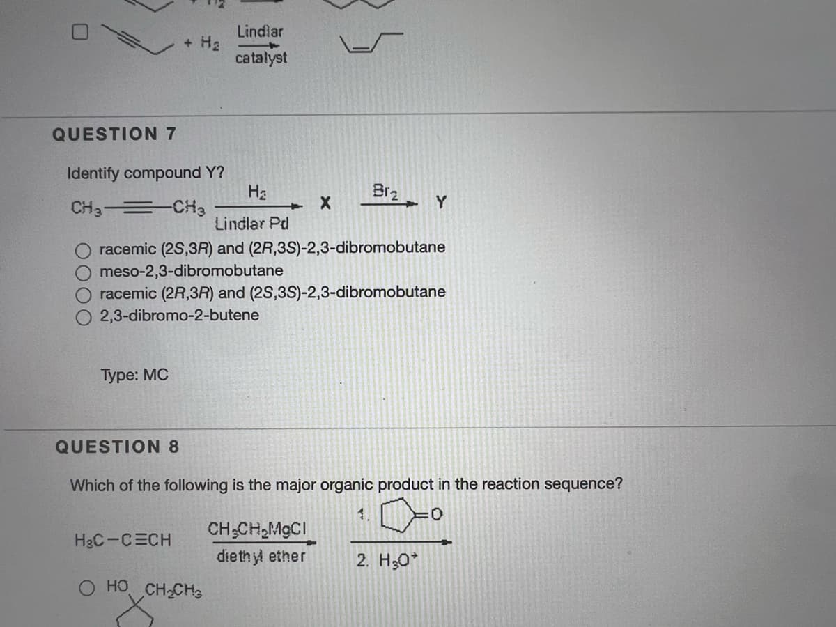 Lindlar
+ Ha
catalyst
QUESTION 7
Identify compound Y?
На
Br2
Y
CH3-= CHa
Lindlar Pd
racemic (2S,3R) and (2R,3S)-2,3-dibromobutane
meso-2,3-dibromobutane
racemic (2R,3R) and (2S,3S)-2,3-dibromobutane
2,3-dibromo-2-butene
Туре: MС
QUESTION 8
Which of the following is the major organic product in the reaction sequence?
1.
:0:
CH;CH,MGCI
dieth yl ether
H3C-CECH
2. H;0*
O HO CH CH3
0000
